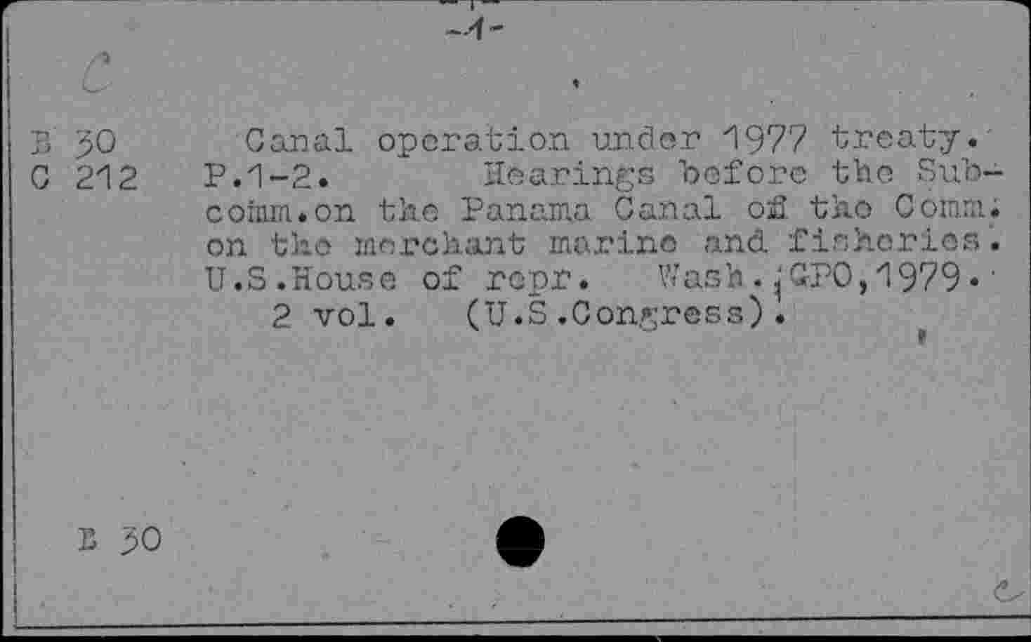 ﻿S 50
C 212
Canal operation under 1977 treaty.
P.1-2.	Hearings before the Sub-
coinm.on the Panama Canal of the Comm, on the merchant marine and 'fisheries. U.S.House of ropr. Wash . jjG-PO, 1979 •'
2 vol. (U.S.Congress).
B 50